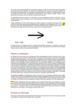 como criar novos sabores inexistentes na natureza ou reforçar,substituir ou mascarar os sabores presentes.
Os principais aromas utilizados na indústria de refrigerantes são obtidos de extratos alcoólicos ou
essências, soluções aquosas ou emulsões, soluções aromáticas em glicerol ou propilenoglicol e sucos
concentrados de frutas. São aromatizantes e flavorizantes: sucos naturais, extratos naturais, óleos
essenciais, emulsões e aromas naturais e idênticos aos naturais.
Os corantes são usados para dar ou intensificar a cor dos refrigerantes. Podem ser naturais, como β-
caroteno e antocianinas,ou artificiais,como amarelo tartrazina,amarelo-crepúsculo,amaranto ou bordeaux
e azul-brilhante.
O gás carbônico promove a carbonatação, que realça o paladar e a aparência do produto. Este
confere a impressão sensorial de gasoso/efervescente, característica do refrigerante. O CO2 é um
gás incolor com odor ligeiramente picante; quando dissolvido em água apresenta sabor ácido,
resultado da formação do ácido carbônico, de acordo com a equação química:
H2O + CO2 H2 CO3
O volume de CO2 no refrigerante é fator importante na qualidade do produto. A variação do volume de
CO2 afeta diretamente o sabor e o aroma do refrigerante,pois o gás carbônico proporciona “vida” à bebida,
realça o sabor e confere uma sensação refrescante.
Sabores e embalagens
Os refrigerantes são vendidos em embalagens de PET poli(tereftalato de etileno),garrafas de vidro, latas,
em volumes que variam de 237 mililitros a 3 litros,e também em barris de aço ou alumínio.A embalagem
de vidro apresenta vantagens,como o alto valor mercadológico de visualização,devido à transparência e
perfeita impermeabilidade. Mas a fragilidade das garrafas, seu peso e o preço elevado são fatores que
levaram à maior utilização de latas e garrafas PET. As embalagens PET têm como vantagens menor
investimento do engarrafador com máquinas de lavar vasilhames,o fim do frete de retorno de vasilhames,
o fato de serem descartáveis e a resistência a impactos, entre outras. Atualmente o plástico PET embala
cerca de 80% dos refrigerantes vendidos no Brasil.Omaior problema do uso desta embalagem,no entanto,
é no momento do descarte: o PET representa um dos principais resíduos urbanos. Com biodegradação
muito lenta,a solução para o problema é a reciclagem.Já as latas de alumínio têm como vantagens:o fato
de serem leves e resistentes, gelar mais rapidamente a bebida, o que economiza energia, serem uma
excelente barreira contra a luz e a água, e por seu tamanho reduzido, facilitar a estocagem e distribuição
do produto. Além disso, as latas de alumínio podem ser recicladas indefinidamente.
Os prazos de validade dos refrigerantes variam de acordo com a embalagem: garrafas de vidro retêm
melhor o CO2 e por isso os refrigerantes envasados nessas embalagens duram de 6 a 9 meses;em latas
os prazos de validade variam de 4 a 9 meses,e em embalagens PETo prazo de validade é menor,entre 3
e 6 meses, por conta da maior porosidade do material, o que leva à perda do CO2 mais rapidamente.
Existem refrigerantes de muitos sabores, como guaraná, laranja, limão, cola, abacaxi, uva, maçã,
framboesa e tutti-fruti.Osabor preferido em todo o mundo é o cola.As exceções sãoChinae Taiwan,
onde os mais consumidos são os refrigerantes de laranjae salsaparrilha,a Europa,com preferência
pela laranja, e a América Latina, onde há uma grande variedade de sabores. No Brasil, os sabores
preferidos são, pela ordem, cola, guaraná, laranja, limão e uva.
Processo de fabricação
No processo de fabricação dos refrigerantes nãohá qualquer contato manual,e ocorre sob rigoroso controle
de qualidade. As etapas de fabricação são as seguintes:
 