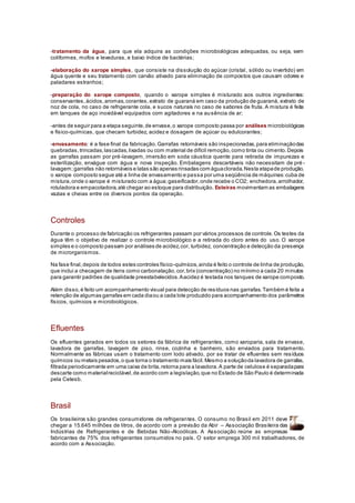 -tratamento da água, para que ela adquira as condições microbiológicas adequadas, ou seja, sem
coliformes, mofos e leveduras, e baixo índice de bactérias;
-elaboração do xarope simples, que consiste na dissolução do açúcar (cristal, sólido ou invertido) em
água quente e seu tratamento com carvão ativado para eliminação de compostos que causam odores e
paladares estranhos;
-preparação do xarope composto, quando o xarope simples é misturado aos outros ingredientes:
conservantes, ácidos,aromas,corantes,extrato de guaraná em caso da produção de guaraná, extrato de
noz de cola, no caso de refrigerante cola, e sucos naturais no caso de sabores de fruta. A mistura é feita
em tanques de aço inoxidável equipados com agitadores e na ausência de ar;
-antes de seguir para a etapa seguinte,de envase,o xarope composto passa por análises microbiológicas
e físico-químicas, que checam turbidez, acidez e dosagem de açúcar ou edulcorantes;
-envasamento: é a fase final da fabricação.Garrafas retornáveis são inspecionadas,para eliminaçãodas
quebradas,trincadas,lascadas,lixadas ou com material de difícil remoção,como tinta ou cimento.Depois
as garrafas passam por pré-lavagem, imersão em soda cáustica quente para retirada de impurezas e
esterilização, enxágue com água e nova inspeção. Embalagens descartáveis não necessitam de pré -
lavagem;garrafas não retornáveis e latas são apenas rinsadas com águaclorada.Nesta etapade produção,
o xarope composto segue até a linha de envasamento e passa por uma seqüência de máquinas:cuba de
mistura,onde o xarope é misturado com a água;gaseificador,onde recebe o CO2; enchedora,arrolhador,
rotuladora e empacotadora,até chegar ao estoque para distribuição. Esteiras movimentam as embalagens
vazias e cheias entre os diversos pontos da operação.
Controles
Durante o processo de fabricação os refrigerantes passam por vários processos de controle.Os testes da
água têm o objetivo de realizar o controle microbiológico e a retirada do cloro antes do uso. O xarope
simples e o composto passam por análises de acidez,cor, turbidez, concentração e detecção da presença
de microrganismos.
Na fase final,depois de todos estes controles físico-químicos,ainda é feito o controle de linha de produção,
que inclui a checagem de itens como carbonatação,cor,brix (concentração) no mínimo a cada 20 minutos
para garantir padrões de qualidade preestabelecidos.Aacidez é testada nos tanques de xarope composto.
Além disso,é feito um acompanhamento visual para detecção de resíduos nas garrafas.Também é feita a
retenção de algumas garrafas em cada diaou a cada lote produzido para acompanhamento dos parâmetros
físicos, químicos e microbiológicos.
Efluentes
Os efluentes gerados em todos os setores da fábrica de refrigerantes, como xaroparia, sala de envase,
lavadora de garrafas, lavagem de piso, rinse, cozinha e banheiro, são enviados para tratamento.
Normalmente as fábricas usam o tratamento com lodo ativado, por se tratar de efluentes sem resíduos
químicos ou metais pesados,o que torna o tratamento mais fácil.Mesmo a soluçãoda lavadora de garrafas,
filtrada periodicamente em uma caixa de brita,retorna para a lavadora.A parte de celulose é separadapara
descarte como materialreciclável,de acordo com a legislação,que no Estado de São Paulo é determinada
pela Cetesb.
Brasil
Os brasileiros são grandes consumidores de refrigerantes. O consumo no Brasil em 2011 deve
chegar a 15.645 milhões de litros, de acordo com a previsão da Abir – Associação Brasileira das
Indústrias de Refrigerantes e de Bebidas Não-Alcoólicas. A Associação reúne as empresas
fabricantes de 75% dos refrigerantes consumidos no país. O setor emprega 300 mil trabalhadores, de
acordo com a Associação.
 