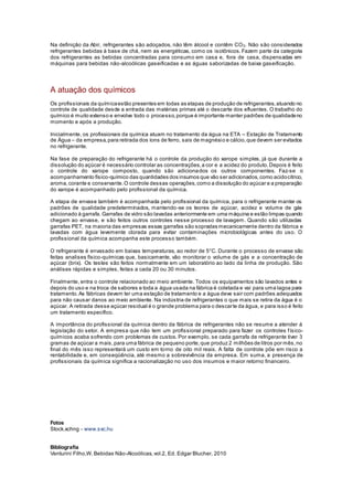 Na definição da Abir, refrigerantes são adoçados, não têm álcool e contêm CO2. Não são considerados
refrigerantes bebidas à base de chá, nem as energéticas, como os isotônicos. Fazem parte da categoria
dos refrigerantes as bebidas concentradas para consumo em casa e, fora de casa, dispensadas em
máquinas para bebidas não-alcoólicas gaseificadas e as águas saborizadas de baixa gaseificação.
A atuação dos químicos
Os profissionais da químicaestão presentes em todas as etapas de produção de refrigerantes,atuando no
controle de qualidade desde a entrada das matérias primas até o descarte dos efluentes. O trabalho do
químico é muito extenso e envolve todo o processo,porque é importante manter padrões de qualidadeno
momento e após a produção.
Inicialmente, os profissionais da química atuam no tratamento da água na ETA – Estação de Tratamento
de Água – da empresa,para retirada dos íons de ferro, sais de magnésio e cálcio,que devem ser evitados
no refrigerante.
Na fase de preparação do refrigerante há o controle da produção do xarope simples, já que durante a
dissolução do açúcar é necessário controlar as concentrações,a cor e a acidez do produto.Depois é feito
o controle do xarope composto, quando são adicionados os outros componentes. Faz-se o
acompanhamento físico-químico das quantidades dos insumos que vão ser adicionados,como acidocítrico,
aroma,corante e conservante.O controle dessas operações,como a dissolução do açúcar e a preparação
do xarope é acompanhado pelo profissional da química.
A etapa de envase também é acompanhada pelo profissional da química, para o refrigerante manter os
padrões de qualidade predeterminados, mantendo-se os teores de açúcar, acidez e volume de gás
adicionado à garrafa. Garrafas de vidro são lavadas anteriormente em uma máquina e estão limpas quando
chegam ao envase, e são feitos outros controles nesse processo de lavagem. Quando são utilizadas
garrafas PET, na maioria das empresas essas garrafas são sopradas mecanicamente dentro da fábrica e
lavadas com água levemente clorada para evitar contaminações microbiológicas antes do uso. O
profissional da química acompanha este processo também.
O refrigerante é envasado em baixas temperaturas, ao redor de 5°C. Durante o processo de envase são
feitas analises físico-químicas que, basicamente, vão monitorar o volume de gás e a concentração de
açúcar (brix). Os testes são feitos normalmente em um laboratório ao lado da linha de produção. São
análises rápidas e simples, feitas a cada 20 ou 30 minutos.
Finalmente, entra o controle relacionado ao meio ambiente. Todos os equipamentos são lavados antes e
depois do uso e na troca de sabores e toda a água usada na fábrica é coletada e vai para uma lagoa para
tratamento.As fábricas devem ter uma estação de tratamento e a água deve sair com padrões adequados
para não causar danos ao meio ambiente. Na indústria de refrigerantes o que mais se retira da água é o
açúcar. A retirada desse açúcar residual é o grande problema para o descarte da água, e para isso é feito
um tratamento específico.
A importância do profissional da química dentro da fábrica de refrigerantes não se resume a atender à
legislação do setor. A empresa que não tem um profissional preparado para fazer os controles físico-
químicos acaba sofrendo com problemas de custos. Por exemplo, se cada garrafa de refrigerante tiver 3
gramas de açúcar a mais,para uma fábrica de pequeno porte,que produz 2 milhões de litros por mês,no
final do mês isso representará um custo em torno de oito mil reais. A falta de controle põe em risco a
rentabilidade e, em conseqüência, até mesmo a sobrevivência da empresa. Em suma, a presença de
profissionais da química significa a racionalização no uso dos insumos e maior retorno financeiro.
Fotos
Stock.xchng - www.sxc.hu
Bibliografia
Venturini Filho,W. Bebidas Não-Alcoólicas,vol.2, Ed. Edgar Blucher, 2010
 