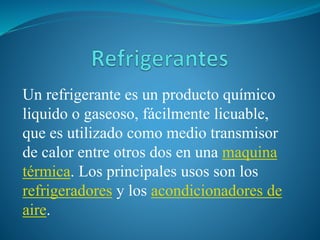 Un refrigerante es un producto químico 
liquido o gaseoso, fácilmente licuable, 
que es utilizado como medio transmisor 
de calor entre otros dos en una maquina 
térmica. Los principales usos son los 
refrigeradores y los acondicionadores de 
aire. 
 