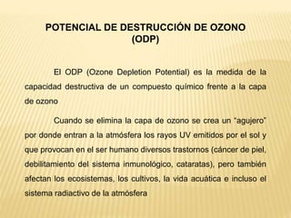 POTENCIAL DE DESTRUCCIÓN DE OZONO
(ODP)
El ODP (Ozone Depletion Potential) es la medida de la
capacidad destructiva de un compuesto químico frente a la capa
de ozono
Cuando se elimina la capa de ozono se crea un “agujero”
por donde entran a la atmósfera los rayos UV emitidos por el sol y
que provocan en el ser humano diversos trastornos (cáncer de piel,
debilitamiento del sistema inmunológico, cataratas), pero también
afectan los ecosistemas, los cultivos, la vida acuática e incluso el
sistema radiactivo de la atmósfera
 