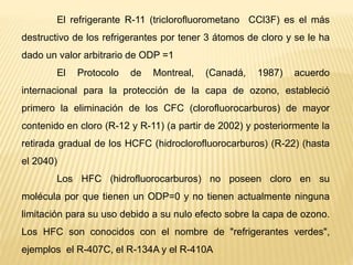 El refrigerante R-11 (triclorofluorometano CCl3F) es el más
destructivo de los refrigerantes por tener 3 átomos de cloro y se le ha
dado un valor arbitrario de ODP =1
El Protocolo de Montreal, (Canadá, 1987) acuerdo
internacional para la protección de la capa de ozono, estableció
primero la eliminación de los CFC (clorofluorocarburos) de mayor
contenido en cloro (R-12 y R-11) (a partir de 2002) y posteriormente la
retirada gradual de los HCFC (hidroclorofluorocarburos) (R-22) (hasta
el 2040)
Los HFC (hidrofluorocarburos) no poseen cloro en su
molécula por que tienen un ODP=0 y no tienen actualmente ninguna
limitación para su uso debido a su nulo efecto sobre la capa de ozono.
Los HFC son conocidos con el nombre de "refrigerantes verdes",
ejemplos el R-407C, el R-134A y el R-410A
 