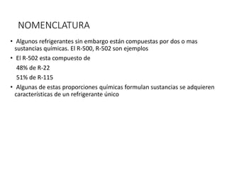 NOMENCLATURA
• Algunos refrigerantes sin embargo están compuestas por dos o mas
sustancias químicas. El R-500, R-502 son ejemplos
• El R-502 esta compuesto de
48% de R-22
51% de R-115
• Algunas de estas proporciones químicas formulan sustancias se adquieren
características de un refrigerante único
 