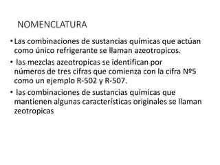 NOMENCLATURA
•Las combinaciones de sustancias químicas que actúan
como único refrigerante se llaman azeotropicos.
• las mezclas azeotropicas se identifican por
números de tres cifras que comienza con la cifra Nº5
como un ejemplo R-502 y R-507.
• las combinaciones de sustancias químicas que
mantienen algunas características originales se llaman
zeotropicas
 