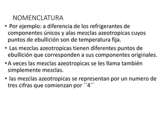 NOMENCLATURA
• Por ejemplo: a diferencia de los refrigerantes de
componentes únicos y alas mezclas azeotropicas cuyos
puntos de ebullición son de temperatura fija.
• Las mezclas azeotropicas tienen diferentes puntos de
ebullición que corresponden a sus componentes originales.
•A veces las mezclas azeotropicas se les llama también
simplemente mezclas.
• las mezclas azeotropicas se representan por un numero de
tres cifras que comienzan por ´´4´´
 