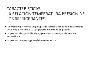 CARACTERISTICAS
LA RELACION TEMPERATURA PRESION DE
LOS REFRIGERANTES
• La presión que ejerce un gas guarda relación con su temperatura: es
decir que si aumenta su temperatura aumenta su presión.
• La presión ala condición de evaporación sea mayor ala presión
atmosférica.
• La presión de descarga no debe ser excesiva
 