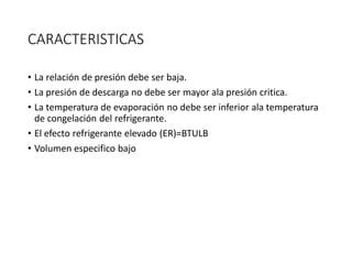 CARACTERISTICAS
• La relación de presión debe ser baja.
• La presión de descarga no debe ser mayor ala presión critica.
• La temperatura de evaporación no debe ser inferior ala temperatura
de congelación del refrigerante.
• El efecto refrigerante elevado (ER)=BTULB
• Volumen especifico bajo
 