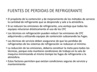 FUENTES DE PERDIDAS DE REFRIGERANTE
• El propósito de la contención y de mejoramiento de los métodos de servicio
la cantidad de refrigerante que se desprende y sale a la atmósfera.
• Si se reducen las emisiones de refrigerante, una ventaja que todos los
equipos relucieran drásticamente el uso de los CFC
• Los técnicos en refrigeración pueden reducir las emisiones de CFC
adquiriendo y utilizando equipos de contención subsanando las fugas.
• Las técnicas de servicio deben asegurarse de que las perdidas de
refrigerantes de los sistemas de refrigeración se reduzcan al mínimo.
• La reducción de las emisiones, debería constituir la meta para todos los
técnicos, porque esto mantiene condiciones de trabajo en la sala de
maquina minimizando al mismo tiempo las fugas de refrigerante a la
atmósfera.
• Estos factores permiten que existan condiciones seguras de servicio y
mantenimiento
 