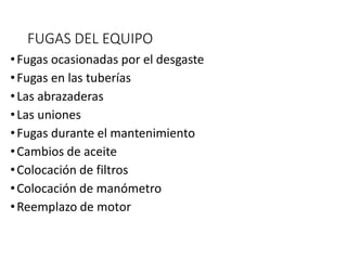 FUGAS DEL EQUIPO
•Fugas ocasionadas por el desgaste
•Fugas en las tuberías
•Las abrazaderas
•Las uniones
•Fugas durante el mantenimiento
•Cambios de aceite
•Colocación de filtros
•Colocación de manómetro
•Reemplazo de motor
 