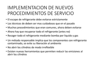 IMPLEMENTACION DE NUEVOS
PROCEDIMIENTOS DE SERVICIO
• El escape de refrigerante debe evitarse estrictamente
• Los técnicos de deben ser mas cuidadosos que en el pasado
• Muchos procedimientos que eran comunes, ahora deben evitarse
• Ahora hay que recuperar todo el refrigerante (antes no)
• Recoger todo el refrigerante mediante bomba por liquido y gas
• Un método responsable implica que los componentes con refrigerante
contaminado, se evite su liberación al ambiente
• No abrir los cilindros de modo irreflexible
• Existen nuevas herramientas que permiten reducir las emisiones al
abrir los cilindros
 