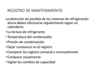 REGISTRO DE MANTENIMIENTO
La detección de perdida de los sistemas de refrigeración
ahora deben efectuarse regularmente según un
calendario:
•La lectura de refrigerante
•Temperatura del condensador
•Presión de condensación
•Dejar constancia en el registro
•Comparar los registro semanal y mensualmente
•Comparar anualmente
•Vigilar los cambios de capacidad
 