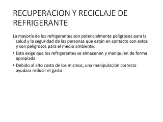 RECUPERACION Y RECICLAJE DE
REFRIGERANTE
La mayoría de los refrigerantes son potencialmente peligrosos para la
salud y la seguridad de las personas que están en contacto con estos
y son peligrosos para el medio ambiente.
• Esto exige que los refrigerantes se almacenen y manipulen de forma
apropiada
• Debido al alto costo de los mismos, una manipulación correcta
ayudara reducir el gasto
 