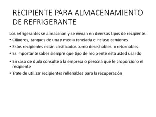 RECIPIENTE PARA ALMACENAMIENTO
DE REFRIGERANTE
Los refrigerantes se almacenan y se envían en diversos tipos de recipiente:
• Cilindros, tanques de una y media tonelada e incluso camiones
• Estos recipientes están clasificados como desechables o retornables
• Es importante saber siempre que tipo de recipiente esta usted usando
• En caso de duda consulte a la empresa o persona que le proporciono el
recipiente
• Trate de utilizar recipientes rellenables para la recuperación
 
