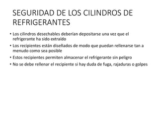 SEGURIDAD DE LOS CILINDROS DE
REFRIGERANTES
• Los cilindros desechables deberían depositarse una vez que el
refrigerante ha sido extraído
• Los recipientes están diseñados de modo que puedan rellenarse tan a
menudo como sea posible
• Estos recipientes permiten almacenar el refrigerante sin peligro
• No se debe rellenar el recipiente si hay duda de fuga, rajaduras o golpes
 