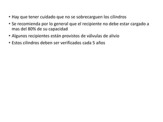 • Hay que tener cuidado que no se sobrecarguen los cilindros
• Se recomienda por lo general que el recipiente no debe estar cargado a
mas del 80% de su capacidad
• Algunos recipientes están provistos de válvulas de alivio
• Estos cilindros deben ser verificados cada 5 años
 