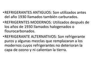 •REFRIGERANTES ANTIGUOS: Son utilizados antes
del año 1930 llamados también carburados.
•REFRIGERNTES MODERNOS: Utilizados después de
los años de 1930 llamados halogenados o
flourocarbonados.
•REFRIGERANTE ALTERNATIVOS: Son refrigerante
puros y algunas mezclas que remplazaran a los
modernos cuyos refrigerantes no deterioran la
capa de ozono y ni calientan la tierra.
 