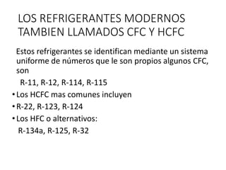 LOS REFRIGERANTES MODERNOS
TAMBIEN LLAMADOS CFC Y HCFC
Estos refrigerantes se identifican mediante un sistema
uniforme de números que le son propios algunos CFC,
son
R-11, R-12, R-114, R-115
•Los HCFC mas comunes incluyen
•R-22, R-123, R-124
•Los HFC o alternativos:
R-134a, R-125, R-32
 