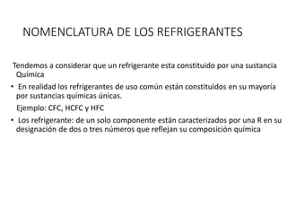 NOMENCLATURA DE LOS REFRIGERANTES
Tendemos a considerar que un refrigerante esta constituido por una sustancia
Química
• En realidad los refrigerantes de uso común están constituidos en su mayoría
por sustancias químicas únicas.
Ejemplo: CFC, HCFC y HFC
• Los refrigerante: de un solo componente están caracterizados por una R en su
designación de dos o tres números que reflejan su composición química
 