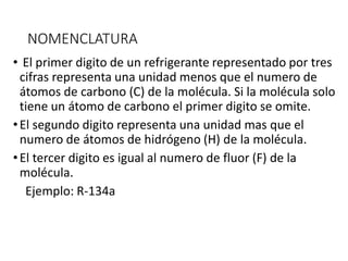 NOMENCLATURA
• El primer digito de un refrigerante representado por tres
cifras representa una unidad menos que el numero de
átomos de carbono (C) de la molécula. Si la molécula solo
tiene un átomo de carbono el primer digito se omite.
•El segundo digito representa una unidad mas que el
numero de átomos de hidrógeno (H) de la molécula.
•El tercer digito es igual al numero de fluor (F) de la
molécula.
Ejemplo: R-134a
 