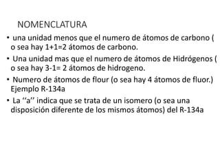 NOMENCLATURA
• una unidad menos que el numero de átomos de carbono (
o sea hay 1+1=2 átomos de carbono.
• Una unidad mas que el numero de átomos de Hidrógenos (
o sea hay 3-1= 2 átomos de hidrogeno.
• Numero de átomos de flour (o sea hay 4 átomos de fluor.)
Ejemplo R-134a
• La ‘‘a’’ indica que se trata de un isomero (o sea una
disposición diferente de los mismos átomos) del R-134a
 