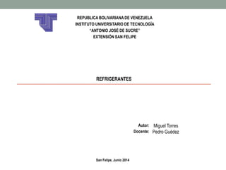 REPUBLICA BOLIVARIANA DE VENEZUELA 
INSTITUTO UNIVERSITARIO DE TECNOLOGÍA 
“ANTONIO JOSÉ DE SUCRE” 
EXTENSIÓN SAN FELIPE 
REFRIGERANTES 
Autor: Miguel Torres 
Docente: Pedro Guédez 
San Felipe, Junio 2014 
 