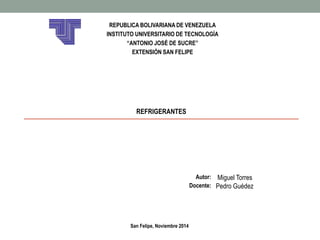 REPUBLICA BOLIVARIANA DE VENEZUELA 
INSTITUTO UNIVERSITARIO DE TECNOLOGÍA 
“ANTONIO JOSÉ DE SUCRE” 
EXTENSIÓN SAN FELIPE 
REFRIGERANTES 
Autor: Miguel Torres 
Docente: Pedro Guédez 
San Felipe, Noviembre 2014 
 