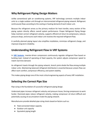 Why Refrigerant Piping Design Matters
Unlike conventional split air conditioning systems, VRF technology connects multiple indoor
units to a single outdoor unit through an interconnected refrigerant piping network. Refrigerant
continuously flows according to the cooling or heating demand of each indoor unit.
Because the refrigerant serves as the primary medium for heat transfer, every section of the
piping system directly affects overall system performance. Proper Refrigerant Piping Design
helps maintain correct refrigerant velocity, supports efficient oil return to compressors, reduces
pressure drops, and ensures each indoor unit receives the required refrigerant flow.
A carefully planned piping layout also simplifies installation, minimizes refrigerant charge, and
improves long-term reliability.
Understanding Refrigerant Flow in VRF Systems
In VRF Systems, inverter-driven compressors continuously regulate refrigerant flow based on
building load. Instead of operating at fixed capacity, the system adjusts compressor speed to
match real-time demand.
As refrigerant travels through the piping network, branch joints divide the flow among multiple
indoor units. Maintaining balanced refrigerant distribution is essential because uneven flow can
affect room comfort, compressor efficiency, and system stability.
This makes piping design one of the most critical engineering aspects of every VRF installation.
Selecting the Correct Pipe Size
Pipe sizing is the foundation of successful refrigerant piping design.
Undersized pipes increase refrigerant velocity and pressure losses, forcing compressors to work
harder. Oversized pipes reduce refrigerant velocity, making compressor oil return difficult and
potentially causing oil accumulation inside the piping network.
Manufacturers provide detailed pipe sizing charts based on factors such as:
●​ Total connected indoor capacity
●​ Outdoor unit capacity
●​ Equivalent piping length
 