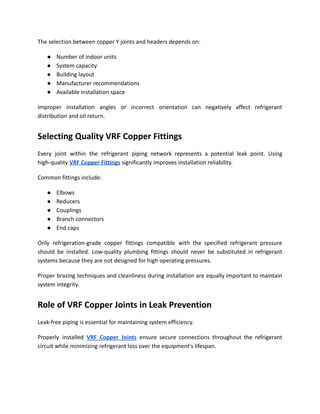 The selection between copper Y joints and headers depends on:
●​ Number of indoor units
●​ System capacity
●​ Building layout
●​ Manufacturer recommendations
●​ Available installation space
Improper installation angles or incorrect orientation can negatively affect refrigerant
distribution and oil return.
Selecting Quality VRF Copper Fittings
Every joint within the refrigerant piping network represents a potential leak point. Using
high-quality VRF Copper Fittings significantly improves installation reliability.
Common fittings include:
●​ Elbows
●​ Reducers
●​ Couplings
●​ Branch connectors
●​ End caps
Only refrigeration-grade copper fittings compatible with the specified refrigerant pressure
should be installed. Low-quality plumbing fittings should never be substituted in refrigerant
systems because they are not designed for high operating pressures.
Proper brazing techniques and cleanliness during installation are equally important to maintain
system integrity.
Role of VRF Copper Joints in Leak Prevention
Leak-free piping is essential for maintaining system efficiency.
Properly installed VRF Copper Joints ensure secure connections throughout the refrigerant
circuit while minimizing refrigerant loss over the equipment's lifespan.
 