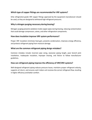 Which type of copper fittings are recommended for VRF systems?
Only refrigeration-grade VRF copper fittings approved by the equipment manufacturer should
be used, as they are designed to withstand high refrigerant pressures.
Why is nitrogen purging necessary during brazing?
Nitrogen purging prevents oxidation inside copper pipes during brazing, reducing contamination
that could damage compressors, valves, and other refrigeration components.
How does insulation improve VRF system performance?
Proper VRF insulation minimizes heat gain, prevents condensation, improves energy efficiency,
and protects refrigerant piping from moisture damage.
What are the common refrigerant piping design mistakes?
Common mistakes include incorrect pipe sizing, excessive piping length, poor branch joint
installation, inadequate insulation, improper brazing, and failure to follow manufacturer
guidelines.
How can refrigerant piping improve the efficiency of VRF/VRV systems?
Well-designed refrigerant piping reduces pressure losses, maintains proper refrigerant velocity,
supports oil return, and ensures each indoor unit receives the correct refrigerant flow, resulting
in higher efficiency and better comfort.
 
