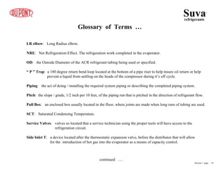 Suva
refrigerants
®
Glossary of Terms …
LR elbow: Long Radius elbow.
NRE: Net Refrigeration Effect. The refrigeration work completed in the evaporator.
OD: the Outside Diameter of the ACR refrigerant tubing being used or specified.
“ P ” Trap: a 180 degree return bend loop located at the bottom of a pipe riser to help insure oil return or help
prevent a liquid from settling on the heads of the compressor during it’s off cycle.
Piping: the act of doing / installing the required system piping or describing the completed piping system.
Pitch: the slope / grade, 1/2 inch per 10 feet, of the piping run that is pitched in the direction of refrigerant flow.
Pull Box: an enclosed box usually located in the floor, where joints are made when long runs of tubing are used.
SCT: Saturated Condensing Temperature.
Service Valves: valves so located that a service technician using the proper tools will have access to the
refrigeration circuit.
Side Inlet T: a device located after the thermostatic expansion valve, before the distributor that will allow
for the introduction of hot gas into the evaporator as a means of capacity control.
Section 1 page .. 19
continued ….
 