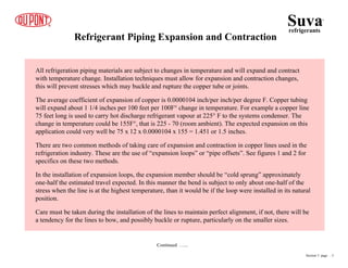 Refrigerant Piping Expansion and Contraction
Continued …...
All refrigeration piping materials are subject to changes in temperature and will expand and contract
with temperature change. Installation techniques must allow for expansion and contraction changes,
this will prevent stresses which may buckle and rupture the copper tube or joints.
The average coefficient of expansion of copper is 0.0000104 inch/per inch/per degree F. Copper tubing
will expand about 1 1/4 inches per 100 feet per 100F° change in temperature. For example a copper line
75 feet long is used to carry hot discharge refrigerant vapour at 225° F to the systems condenser. The
change in temperature could be 155F°, that is 225 - 70 (room ambient). The expected expansion on this
application could very well be 75 x 12 x 0.0000104 x 155 = 1.451 or 1.5 inches.
There are two common methods of taking care of expansion and contraction in copper lines used in the
refrigeration industry. These are the use of “expansion loops” or “pipe offsets”. See figures 1 and 2 for
specifics on these two methods.
In the installation of expansion loops, the expansion member should be “cold sprung” approximately
one-half the estimated travel expected. In this manner the bend is subject to only about one-half of the
stress when the line is at the highest temperature, than it would be if the loop were installed in its natural
position.
Care must be taken during the installation of the lines to maintain perfect alignment, if not, there will be
a tendency for the lines to bow, and possibly buckle or rupture, particularly on the smaller sizes.
Suva
refrigerants
®
Section 5 page .. 3
 