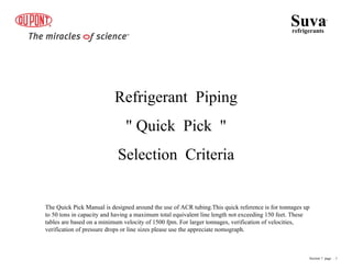 Refrigerant Piping
" Quick Pick "
Selection Criteria
Suva
refrigerants
®
Section 7 page .. 1
The Quick Pick Manual is designed around the use of ACR tubing.This quick reference is for tonnages up
to 50 tons in capacity and having a maximum total equivalent line length not exceeding 150 feet. These
tables are based on a minimum velocity of 1500 fpm. For larger tonnages, verification of velocities,
verification of pressure drops or line sizes please use the appreciate nomograph.
 