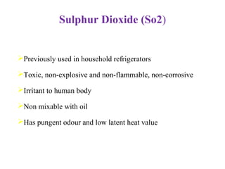 Sulphur Dioxide (So2)
Previously used in household refrigerators
Toxic, non-explosive and non-flammable, non-corrosive
Irritant to human body
Non mixable with oil
Has pungent odour and low latent heat value
 