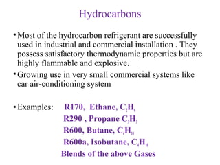 Hydrocarbons
•Most of the hydrocarbon refrigerant are successfully
used in industrial and commercial installation . They
possess satisfactory thermodynamic properties but are
highly flammable and explosive.
•Growing use in very small commercial systems like
car air-conditioning system
•Examples: R170, Ethane, C2H6
R290 , Propane C3H3
R600, Butane, C4H10
R600a, Isobutane, C4H10
Blends of the above Gases
 