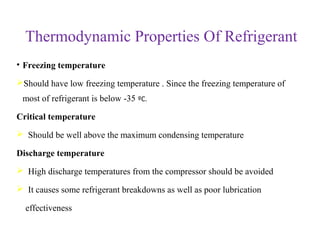 Thermodynamic Properties Of Refrigerant
• Freezing temperature
Should have low freezing temperature . Since the freezing temperature of
most of refrigerant is below -35 ºC.
Critical temperature
 Should be well above the maximum condensing temperature
Discharge temperature
 High discharge temperatures from the compressor should be avoided
 It causes some refrigerant breakdowns as well as poor lubrication
effectiveness
 