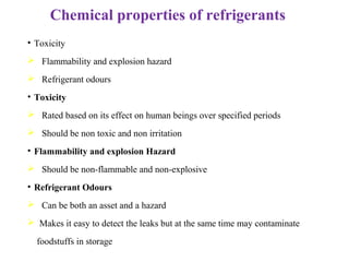 Chemical properties of refrigerants
• Toxicity
 Flammability and explosion hazard
 Refrigerant odours
• Toxicity
 Rated based on its effect on human beings over specified periods
 Should be non toxic and non irritation
• Flammability and explosion Hazard
 Should be non-flammable and non-explosive
• Refrigerant Odours
 Can be both an asset and a hazard
 Makes it easy to detect the leaks but at the same time may contaminate
foodstuffs in storage
 