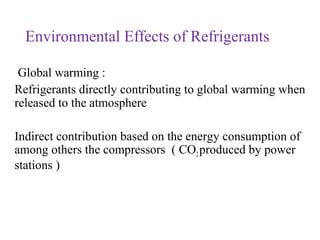 Environmental Effects of Refrigerants
Global warming :
Refrigerants directly contributing to global warming when
released to the atmosphere
Indirect contribution based on the energy consumption of
among others the compressors ( CO2produced by power
stations )
 