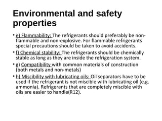 Environmental and safety
properties
• e) Flammability: The refrigerants should preferably be non-
flammable and non-explosive. For flammable refrigerants
special precautions should be taken to avoid accidents.
• f) Chemical stability: The refrigerants should be chemically
stable as long as they are inside the refrigeration system.
• g) Compatibility with common materials of construction
(both metals and non-metals)
• h) Miscibility with lubricating oils: Oil separators have to be
used if the refrigerant is not miscible with lubricating oil (e.g.
ammonia). Refrigerants that are completely miscible with
oils are easier to handle(R12).
 
