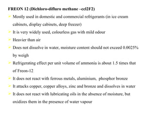 FREON 12 (Dichloro-difluro methane –ccl2F2)
 Mostly used in domestic and commercial refrigerants (in ice cream
cabinets, display cabinets, deep freezer)
 It is very widely used, colourless gas with mild odour
 Heavier than air
 Does not dissolve in water, moisture content should not exceed 0.0025%
by weigh
 Refrigerating effect per unit volume of ammonia is about 1.5 times that
of Freon-12
 It does not react with ferrous metals, aluminium, phosphor bronze
 It attacks copper, copper alloys, zinc and bronze and dissolves in water
 It does not react with lubricating oils in the absence of moisture, but
oxidizes them in the presence of water vapour
 