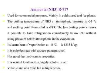 Ammonia (NH3) R-717
 Used for commercial purposes. Mainly in cold stored and ice plants.
 The boiling temperature of NH3 at atmospheric pressure is -33 ºc
and melting point from solid is -78ºC The low boiling points makes
it possible to have refrigeration considerably below 0ºC without
using pressure below atmospheric in the evaporator.
 Its latent heat of vaporization at -15ºC is 1315 k/kg
 It is colorless gas with a sharp pungent smell
 Has good thermodynamic properties
 It is neutral to all metals, highly soluble in oil.
 Volatile and non toxic but in higher conc.
 