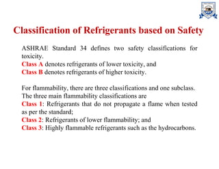 Classification of Refrigerants based on Safety
ASHRAE Standard 34 defines two safety classifications for
toxicity.
Class A denotes refrigerants of lower toxicity, and
Class B denotes refrigerants of higher toxicity.
For flammability, there are three classifications and one subclass.
The three main flammability classifications are
Class 1: Refrigerants that do not propagate a flame when tested
as per the standard;
Class 2: Refrigerants of lower flammability; and
Class 3: Highly flammable refrigerants such as the hydrocarbons.
 