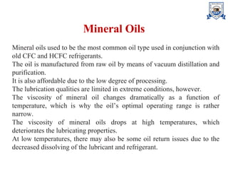 Mineral Oils
Mineral oils used to be the most common oil type used in conjunction with
old CFC and HCFC refrigerants.
The oil is manufactured from raw oil by means of vacuum distillation and
purification.
It is also affordable due to the low degree of processing.
The lubrication qualities are limited in extreme conditions, however.
The viscosity of mineral oil changes dramatically as a function of
temperature, which is why the oil’s optimal operating range is rather
narrow.
The viscosity of mineral oils drops at high temperatures, which
deteriorates the lubricating properties.
At low temperatures, there may also be some oil return issues due to the
decreased dissolving of the lubricant and refrigerant.
 