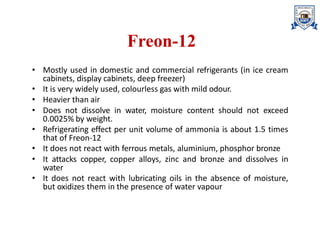 Freon-12
• Mostly used in domestic and commercial refrigerants (in ice cream
cabinets, display cabinets, deep freezer)
• It is very widely used, colourless gas with mild odour.
• Heavier than air
• Does not dissolve in water, moisture content should not exceed
0.0025% by weight.
• Refrigerating effect per unit volume of ammonia is about 1.5 times
that of Freon-12
• It does not react with ferrous metals, aluminium, phosphor bronze
• It attacks copper, copper alloys, zinc and bronze and dissolves in
water
• It does not react with lubricating oils in the absence of moisture,
but oxidizes them in the presence of water vapour
 