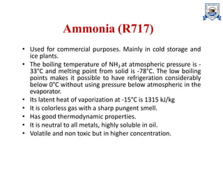 Ammonia (R717)
• Used for commercial purposes. Mainly in cold storage and
ice plants.
• The boiling temperature of NH3 at atmospheric pressure is -
33°C and melting point from solid is -78°C. The low boiling
points makes it possible to have refrigeration considerably
below 0°C without using pressure below atmospheric in the
evaporator.
• Its latent heat of vaporization at -15°C is 1315 kJ/kg
• It is colorless gas with a sharp pungent smell.
• Has good thermodynamic properties.
• It is neutral to all metals, highly soluble in oil.
• Volatile and non toxic but in higher concentration.
 