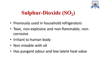 Sulphur-Dioxide (SO2)
• Previously used in household refrigerators
• Toxic, non-explosive and non-flammable, non-
corrosive
• Irritant to human body
• Non mixable with oil
• Has pungent odour and low latent heat value
 