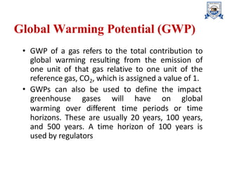 Global Warming Potential (GWP)
• GWP of a gas refers to the total contribution to
global warming resulting from the emission of
one unit of that gas relative to one unit of the
reference gas, CO2, which is assigned a value of 1.
• GWPs can also be used to define the impact
warming over different time periods or
greenhouse gases will have on global
time
horizons. These are usually 20 years, 100 years,
and 500 years. A time horizon of 100 years is
used by regulators
 