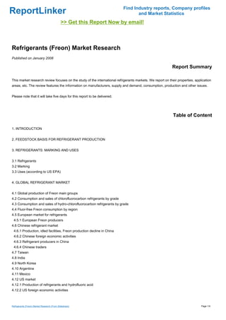 Find Industry reports, Company profiles
ReportLinker                                                                      and Market Statistics
                                             >> Get this Report Now by email!



Refrigerants (Freon) Market Research
Published on January 2008

                                                                                                           Report Summary

This market research review focuses on the study of the international refrigerants markets. We report on their properties, application
areas, etc. The review features the information on manufacturers, supply and demand, consumption, production and other issues.


Please note that it will take five days for this report to be delivered.




                                                                                                            Table of Content

1. INTRODUCTION


2. FEEDSTOCK BASIS FOR REFRIGERANT PRODUCTION


3. REFRIGERANTS: MARKING AND USES


3.1 Refrigerants
3.2 Marking
3.3 Uses (according to US EPA)


4. GLOBAL REFRIGERANT MARKET


4.1 Global production of Freon main groups
4.2 Consumption and sales of chlorofluorocarbon refrigerants by grade
4.3 Consumption and sales of hydro-chlorofluorocarbon refrigerants by grade
4.4 Fluor-free Freon consumption by region
4.5 European market for refrigerants
 4.5.1 European Freon producers
4.6 Chinese refrigerant market
 4.6.1 Production, idled facilities, Freon production decline in China
 4.6.2 Chinese foreign economic activities
 4.6.3 Refrigerant producers in China
 4.6.4 Chinese traders
4.7 Taiwan
4.8 India
4.9 North Korea
4.10 Argentine
4.11 Mexico
4.12 US market
4.12.1 Production of refrigerants and hydrofluoric acid
4.12.2 US foreign economic activities



Refrigerants (Freon) Market Research (From Slideshare)                                                                         Page 1/4
 