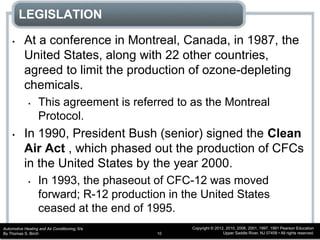 Automotive Heating and Air Conditioning, 6/e
By Thomas S. Birch
Copyright © 2012, 2010, 2006, 2001, 1997, 1991 Pearson Education
Upper Saddle River, NJ 07458 • All rights reserved.10
LEGISLATION
• At a conference in Montreal, Canada, in 1987, the
United States, along with 22 other countries,
agreed to limit the production of ozone-depleting
chemicals.
• This agreement is referred to as the Montreal
Protocol.
• In 1990, President Bush (senior) signed the Clean
Air Act , which phased out the production of CFCs
in the United States by the year 2000.
• In 1993, the phaseout of CFC-12 was moved
forward; R-12 production in the United States
ceased at the end of 1995.
 
