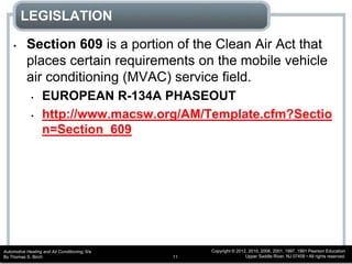 Automotive Heating and Air Conditioning, 6/e
By Thomas S. Birch
Copyright © 2012, 2010, 2006, 2001, 1997, 1991 Pearson Education
Upper Saddle River, NJ 07458 • All rights reserved.11
LEGISLATION
• Section 609 is a portion of the Clean Air Act that
places certain requirements on the mobile vehicle
air conditioning (MVAC) service field.
• EUROPEAN R-134A PHASEOUT
• http://www.macsw.org/AM/Template.cfm?Sectio
n=Section_609
 