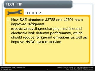 Automotive Heating and Air Conditioning, 6/e
By Thomas S. Birch
Copyright © 2012, 2010, 2006, 2001, 1997, 1991 Pearson Education
Upper Saddle River, NJ 07458 • All rights reserved.12
TECH TIP
• New SAE standards J2788 and J2791 have
improved refrigerant
recovery/recycling/recharging machine and
electronic leak detector performance, which
should reduce refrigerant emissions as well as
improve HVAC system service.
 